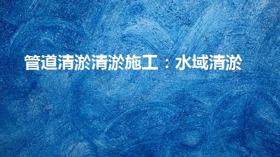 管道清淤清淤施工：水域清淤，刨析以后都市進(jìn)展中的重要環(huán)保舉措！